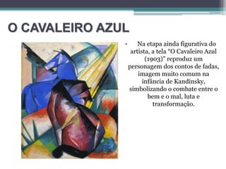 O CAVALEIRO AZUL
• Na etapa ainda figurativa do
artista, a tela “O Cavaleiro Azul
(1903)” reproduz um
personagem dos contos de fadas,
imagem muito comum na
infância de Kandinsky,
simbolizando o combate entre o
bem e o mal, luta e
transformação.
 