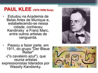 PAUL KLEE (1879-1940) Suiça
• Estudou na Academia de
Belas Artes de Munique e,
estabelecendo-se nessa
cidade, conheceu
Kandinsky e Franz Marc,
entre outros artistas de
vanguarda.
• Passou a fazer parte, em
1911, do grupo "Der Blaue
Reiter"
•("o cavaleiro azul"), que
reunia artistas
expressionistas liderados por
Wassily Kandisnky.
 