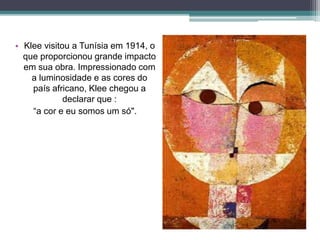 • Klee visitou a Tunísia em 1914, o
que proporcionou grande impacto
em sua obra. Impressionado com
a luminosidade e as cores do
país africano, Klee chegou a
declarar que :
“a cor e eu somos um só".
 