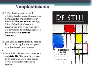 Neoplasticismo
 O Neoplasticismo é um estilo
artístico (também considerado uma
teoria da arte) criado pelo pintor
holandês Piet Mondrian em 1917.
Foi também de fundamental
importância para o Neoplasticismo
a contribuição do pintor, arquiteto e
teórico da arte Theo van
Doesburg.
 Teve grande importância no cenário
da pintura e arquitetura europeia
até o final da década de 1920.
•
 Estes dois artistas criaram, em 1917,
a revista De Stijl, que foi um dos
principais veículos de divulgação
teórica deste estilo artístico na
Europa.
 