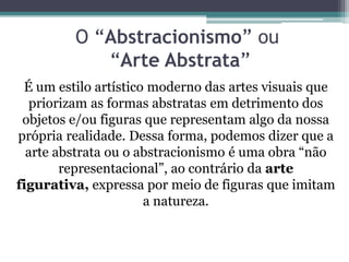 O “Abstracionismo” ou
“Arte Abstrata”
É um estilo artístico moderno das artes visuais que
priorizam as formas abstratas em detrimento dos
objetos e/ou figuras que representam algo da nossa
própria realidade. Dessa forma, podemos dizer que a
arte abstrata ou o abstracionismo é uma obra “não
representacional”, ao contrário da arte
figurativa, expressa por meio de figuras que imitam
a natureza.
 