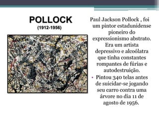 POLLOCK
(1912-1956)
Paul Jackson Pollock , foi
um pintor estadunidense
pioneiro do
expressionismo abstrato.
Era um artista
depressivo e alcoólatra
que tinha constantes
rompantes de fúrias e
autodestruição.
• Pintou 340 telas antes
de suicidar-se jogando
seu carro contra uma
árvore no dia 11 de
agosto de 1956.
 