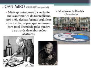JOAN MIRÓ (1893-1983 -espanhol)
• Miró aproximou-se da vertente
mais automática do Surrealismo
por meio dessas formas orgânicas
com a vida própria que se movem
com total liberdade pelo quadro
ou através de elaborações
abstratas.
• Mosaico na La Rambla
(Barcelona)
 