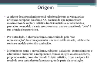 Origem
• A origem do abstracionismo está relacionado com as vanguardas
artísticas europeias do século XX, na medida que representam
movimentos de ruptura artística tradicionalistas e academicistas ,
pautados no modelo da arte greco-romana, onde o conceito de “belo” é
sua principal caraterística.
• Por outro lado, o abstracionismo, caracterizado pela “não
representação”, buscou apresentar um novo estilo de arte, totalmente
contra o modelo até então conhecido.
• Movimentos como o surrealismo, cubismo, dadaísmo, expressionismo e
o futurismo buscaram o rompimento com os antigos valores estéticos,
propondo assim, novas formas de fruição artística, o que na época foi
recebida com certa desconfiança por grande parte da população.
 
