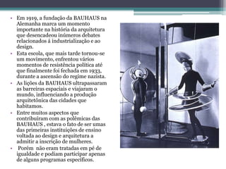 • Em 1919, a fundação da BAUHAUS na
Alemanha marca um momento
importante na história da arquitetura
que desencadeou inúmeros debates
relacionados á industrialização e ao
design.
• Esta escola, que mais tarde tornou-se
um movimento, enfrentou vários
momentos de resistência política até
que finalmente foi fechada em 1933,
durante a ascensão do regime nazista.
• As lições da BAUHAUS ultrapassaram
as barreiras espaciais e viajaram o
mundo, influenciando a produção
arquitetônica das cidades que
habitamos.
• Entre muitos aspectos que
contribuíram com as polêmicas das
BAUHAUS , estava o fato de ser umas
das primeiras instituições de ensino
voltada ao design e arquitetura a
admitir a inscrição de mulheres.
• Porém não eram tratadas em pé de
igualdade e podiam participar apenas
de alguns programas específicos.
 