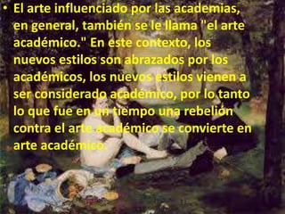 • El arte influenciado por las academias,
en general, también se le llama "el arte
académico." En este contexto, los
nuevos estilos son abrazados por los
académicos, los nuevos estilos vienen a
ser considerado académico, por lo tanto
lo que fue en un tiempo una rebelión
contra el arte académico se convierte en
arte académico.
 