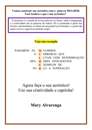 Vamos construir um acróstico com a palavra MULHER.
Você lembra o que é um acróstico?
Veja um exemplo
PARABÉNS ÀS M ULHERES
G U ERREIRAS QUE
L UTAM COM DETERMINAÇÃO
MUL H ERES INTELIGENTES
E XEMPLOS DE
FO R ÇA E SUPERAÇÃO
Agora faça o seu acróstico!
Use sua criatividade e capricha!
Mary Alvarenga
O acróstico é a criação de novas palavras ou frases, onde a imaginação
e a criatividade são as palavras de ordem. Ele é construído a partir das
iniciais, intermediárias ou finais de uma palavra já formada, e a partir daí
outras novas e sugestivas poderão surgir.
 
