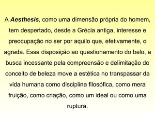 A  Aesthesis , como uma dimensão própria do homem, tem despertado, desde a Grécia antiga, interesse e preocupação no ser por aquilo que, efetivamente, o agrada. Essa disposição ao questionamento do belo, a busca incessante pela compreensão e delimitação do conceito de beleza move a estética no transpassar da vida humana como disciplina filosófica, como mera fruição, como criação, como um ideal ou como uma ruptura. 