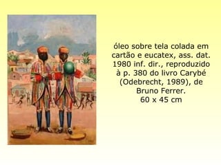 óleo sobre tela colada em cartão e eucatex, ass. dat. 1980 inf. dir., reproduzido à p. 380 do livro Carybé (Odebrecht, 1989), de Bruno Ferrer. 60 x 45 cm 