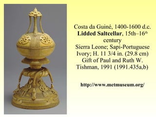 Costa da Guiné, 1400-1600 d.c. Lidded Saltcellar , 15th–16 th  century Sierra Leone; Sapi-Portuguese Ivory; H. 11 3/4 in. (29.8 cm) Gift of Paul and Ruth W. Tishman, 1991 (1991.435a,b)   http://www.metmuseum.org/ 