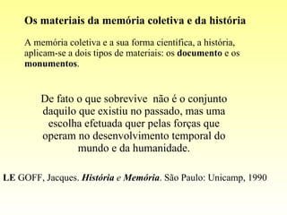 Os materiais da memória coletiva e da história A memória coletiva e a sua forma científica, a história, aplicam-se a dois tipos de materiais: os  documento  e os  monumentos . De fato o que sobrevive  não é o conjunto daquilo que existiu no passado, mas uma escolha efetuada quer pelas forças que operam no desenvolvimento temporal do mundo e da humanidade. LE  GOFF, Jacques.  História  e  Memória . São Paulo: Unicamp, 1990 