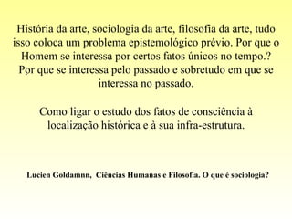 . História da arte, sociologia da arte, filosofia da arte, tudo isso coloca um problema epistemológico prévio. Por que o Homem se interessa por certos fatos únicos no tempo.? Por que se interessa pelo passado e sobretudo em que se interessa no passado. Como ligar o estudo dos fatos de consciência à localização histórica e à sua infra-estrutura. Lucien Goldamnn,  Ciências Humanas e Filosofia. O que é sociologia? 