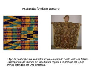 Artesanato: Tecidos e tapeçaria 
O tipo de confecção mais característico é o chamado Kente, entre os Ashanti. 
Os desenhos são imersos em uma tintura vegetal e impressos em tecido 
branco estendido em uma almofada. 
 