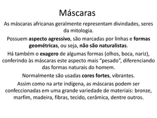 Máscaras 
As máscaras africanas geralmente representam divindades, seres 
da mitologia. 
Possuem aspecto agressivo, são marcadas por linhas e formas 
geométricas, ou seja, não são naturalistas. 
Há também o exagero de algumas formas (olhos, boca, nariz), 
conferindo às máscaras este aspecto mais “pesado”, diferenciando 
das formas naturais do homem. 
Normalmente são usadas cores fortes, vibrantes. 
Assim como na arte indígena, as máscaras podem ser 
confeccionadas em uma grande variedade de materiais: bronze, 
marfim, madeira, fibras, tecido, cerâmica, dentre outros. 
 