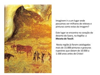 Imaginem ir a um lugar onde 
possamos ver milhares de relevos e 
pinturas como estas da imagem? 
Este lugar se encontra no coração do 
deserto do Saara, na Argélia: a 
Meseta de Tassili. 
Nesta região já foram catalogadas 
mais de 15.000 pinturas e gravuras 
rupestres que datam de 10.000 a 
1.500 anos antes de Cristo! 
 