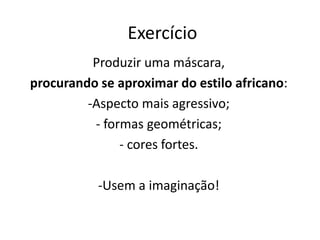 Exercício 
Produzir uma máscara, 
procurando se aproximar do estilo africano: 
-Aspecto mais agressivo; 
- formas geométricas; 
- cores fortes. 
-Usem a imaginação! 
