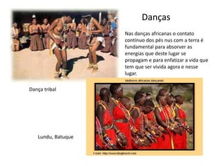 Danças 
Nas danças africanas o contato 
contínuo dos pés nus com a terra é 
fundamental para absorver as 
energias que deste lugar se 
propagam e para enfatizar a vida que 
tem que ser vivida agora e nesse 
lugar. 
Dança tribal 
Lundu, Batuque 
 