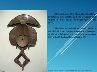 Entre os séculos XII e XIV, pode ser notada,
entretanto, uma diretriz comum fornecida pela
religião e uma maior homogeneização das
obras.
Materiais de diversas naturezas passam a
ser utilizados em conjunto, como por exemplo,
as obras entalhadas em madeira e recobertas
com latão (tribo Bakota, no Gabão) (8).
Imagem: fresche / Creative Commons Attribution-Share Alike 2.5 Generic
 