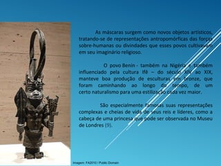 As máscaras surgem como novos objetos artísticos,
tratando-se de representações antropomórficas das forças
sobre-humanas ou divindades que esses povos cultivavam
em seu imaginário religioso.
O povo Benin - também na Nigéria e também
influenciado pela cultura Ifê – do século XIV ao XIX,
manteve boa produção de esculturas em bronze, que
foram caminhando ao longo do tempo, de um
certo naturalismo para uma estilização cada vez maior.
São especialmente famosas suas representações
complexas e cheias de vida de seus reis e líderes, como a
cabeça de uma princesa que pode ser observada no Museu
de Londres (9).
Imagem: FA2010 / Public Domain
 