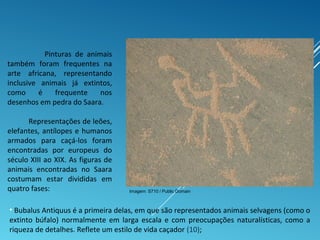 Pinturas de animais
também foram frequentes na
arte africana, representando
inclusive animais já extintos,
como é frequente nos
desenhos em pedra do Saara.
Representações de leões,
elefantes, antílopes e humanos
armados para caçá-los foram
encontradas por europeus do
século XIII ao XIX. As figuras de
animais encontradas no Saara
costumam estar divididas em
quatro fases:
• Bubalus Antiquus é a primeira delas, em que são representados animais selvagens (como o
extinto búfalo) normalmente em larga escala e com preocupações naturalísticas, como a
riqueza de detalhes. Reflete um estilo de vida caçador (10);
Imagem: S710 / Public Domain
 