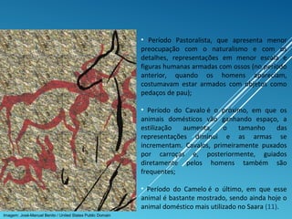 • Período Pastoralista, que apresenta menor
preocupação com o naturalismo e com os
detalhes, representações em menor escala e
figuras humanas armadas com ossos (no período
anterior, quando os homens apareciam,
costumavam estar armados com objetos como
pedaços de pau);
• Período do Cavalo é o próximo, em que os
animais domésticos vão ganhando espaço, a
estilização aumenta, o tamanho das
representações diminui e as armas se
incrementam. Cavalos, primeiramente puxados
por carroças e, posteriormente, guiados
diretamente pelos homens também são
frequentes;
• Período do Camelo é o último, em que esse
animal é bastante mostrado, sendo ainda hoje o
animal doméstico mais utilizado no Saara (11).
Imagem: José-Manuel Benito / United States Public Domain
 