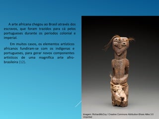 A arte africana chegou ao Brasil através dos
escravos, que foram trazidos para cá pelos
portugueses durante os períodos colonial e
imperial.
Em muitos casos, os elementos artísticos
africanos fundiram-se com os indígenas e
portugueses, para gerar novos componentes
artísticos de uma magnifíca arte afro-
brasileira (12).
Imagem: RichardMcCoy / Creative Commons Attribution-Share Alike 3.0
Unported
 