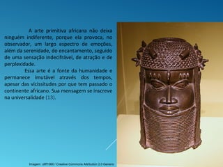 A arte primitiva africana não deixa
ninguém indiferente, porque ela provoca, no
observador, um largo espectro de emoções,
além da serenidade, do encantamento, seguido
de uma sensação indecifrável, de atração e de
perplexidade.
Essa arte é a fonte da humanidade e
permanece imutável através dos tempos,
apesar das vicissitudes por que tem passado o
continente africano. Sua mensagem se inscreve
na universalidade (13).
Imagem: cliff1066 / Creative Commons Attribution 2.0 Generic
 