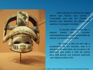 Cada máscara é um livro de magia
aberto que fascina, que suscita a
curiosidade, pois que nos convida a
decifrar para descobrir de capítulo em
capítulo a mensagem revelada.
O escultor africano não tem o
mesmo desejo que o escultor
contemporâneo que sente necessidade de
colocar sua assinatura na obra.
Na África, a obra de arte não é
propriedade de um escultor, mas é a
expressão de uma etnia, de um povo e da
divindade que utiliza a mão do artista
para nela pousar sua essência espiritual
num objeto profano (14).
Imagem: Opal_Art_Seekers_4 / Creative Commons Attribution 2.5 Generic
 