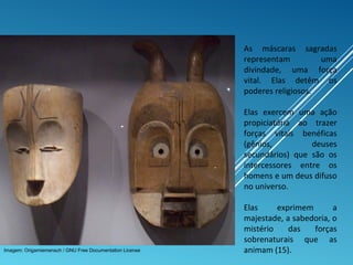 As máscaras sagradas
representam uma
divindade, uma força
vital. Elas detêm os
poderes religiosos.
Elas exercem uma ação
propiciatória ao trazer
forças vitais benéficas
(gênios, deuses
secundários) que são os
intercessores entre os
homens e um deus difuso
no universo.
Elas exprimem a
majestade, a sabedoria, o
mistério das forças
sobrenaturais que as
animam (15).Imagem: Origamiemensch / GNU Free Documentation License
 