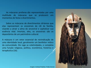 As máscaras profanas são representadas por uma
multitude de máscaras que se produzem em
momentos de festa e divertimentos.
Sobre as máscaras de divertimentos diríamos que
elas representam os ancestrais do clã da família,
visando a atrair a alma do ancestral e capitalizar sua
essência vital. Imortais, eles, os ancestrais são os
depositários de um patrimônio cultural.
A máscara é um vetor essencial de reivindicação de
uma identidade local, geralmente um benfeitor mítico
da comunidade. Ele rege as coletividades, e completa
uma função religiosa, política, econômica, histórica e
terapêutica (16).
Imagem: Andreas Praefcke / Public Domain
 