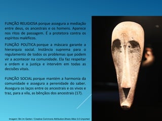 FUNÇÃO POLÍTICA porque a máscara garante a
hierarquia social. Instância suprema para o
regulamento de todos os problemas que podem
vir a acontecer na comunidade. Ela faz respeitar
a ordem e a justiça e intervém em todas as
decisões vitais.
FUNÇÃO SOCIAL porque mantém a harmonia da
comunidade e assegura a perenidade do saber.
Assegura os laços entre os ancestrais e os vivos e
traz, para a vila, as bênçãos dos ancestrais (17).
FUNÇÃO RELIGIOSA porque assegura a mediação
entre deus, os ancestrais e os homens. Aparece
nos ritos de passagem. É a protetora contra os
espíritos maléficos.
Imagem: Bin im Garten / Creative Commons Attribution-Share Alike 3.0 Unported
 