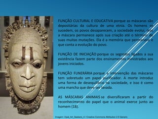 FUNÇÃO CULTURAL E EDUCATIVA porque as máscaras são
depositárias da cultura de uma etnia. Os homens se
sucedem, os povos desaparecem, a sociedade evolui, mas
a máscara permanece após sua criação até o término de
suas muitas mutações. Ela é a memória que permanece e
que conta a evolução do povo.
FUNÇÃO DE INICIAÇÃO porque os segredos ligados a sua
existência fazem parte dos ensinamentos ministrados aos
jovens iniciados.
FUNÇÃO FUNERÁRIA porque a intervenção das máscaras
tem sobretudo um papel purificador. A morte introduz
uma forma de desequilíbrio na sociedade, e isso é como
uma mancha que deve ser lavada.
AS MÁSCARAS ANIMAIS se diversificaram a partir do
reconhecimento do papel que o animal exerce junto ao
homem (18).
Imagem: Opal_Art_Seekers_4 / Creative Commons Attribution 2.5 Generic
 