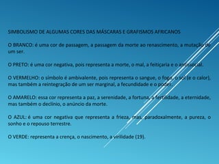 SIMBOLISMO DE ALGUMAS CORES DAS MÁSCARAS E GRAFISMOS AFRICANOS
O BRANCO: é uma cor de passagem, a passagem da morte ao renascimento, a mutação de
um ser.
O PRETO: é uma cor negativa, pois representa a morte, o mal, a feitiçaria e o antissocial.
O VERMELHO: o símbolo é ambivalente, pois representa o sangue, o fogo, o sol (e o calor),
mas também a reintegração de um ser marginal, a fecundidade e o poder.
O AMARELO: essa cor representa a paz, a serenidade, a fortuna, a fertilidade, a eternidade,
mas também o declínio, o anúncio da morte.
O AZUL: é uma cor negativa que representa a frieza, mas, paradoxalmente, a pureza, o
sonho e o repouso terrestre.
O VERDE: representa a crença, o nascimento, a virilidade (19).
 