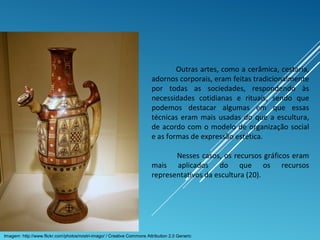 Outras artes, como a cerâmica, cestaria,
adornos corporais, eram feitas tradicionalmente
por todas as sociedades, respondendo às
necessidades cotidianas e rituais, sendo que
podemos destacar algumas em que essas
técnicas eram mais usadas do que a escultura,
de acordo com o modelo de organização social
e as formas de expressão estética.
Nesses casos, os recursos gráficos eram
mais aplicados do que os recursos
representativos da escultura (20).
Imagem: http://www.flickr.com/photos/nostri-imago/ / Creative Commons Attribution 2.0 Generic
 