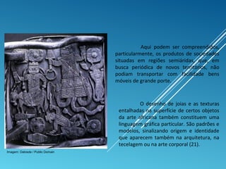 Aqui podem ser compreendidos,
particularmente, os produtos de sociedades
situadas em regiões semiáridas, que, em
busca periódica de novos territórios, não
podiam transportar com facilidade bens
móveis de grande porte.
O desenho de joias e as texturas
entalhadas na superfície de certos objetos
da arte africana também constituem uma
linguagem gráfica particular. São padrões e
modelos, sinalizando origem e identidade
que aparecem também na arquitetura, na
tecelagem ou na arte corporal (21).
Imagem: Datosde / Public Domain
 