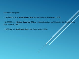 Fontes de pesquisa:
- GOMBRICH, E.H. A História da Arte. Rio de Janeiro: Guanabara, 1978.
- KI-ZERBO, J. História Geral da África: I. Metodologia e pré-história. São Paulo: Ática;
Paris: Unesco, 1982.
- PROENÇA, G. História da Arte. São Paulo: Ática, 1994.
 