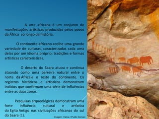 A arte africana é um conjunto de
manifestações artísticas produzidas pelos povos
da África ao longo da história.
O continente africano acolhe uma grande
variedade de culturas, caracterizadas cada uma
delas por um idioma próprio, tradições e formas
artísticas características.
O deserto do Saara atuou e continua
atuando como uma barreira natural entre o
norte da África e o resto do continente. Os
registros históricos e artísticos demonstram
indícios que confirmam uma série de influências
entre as duas zonas.
Pesquisas arqueológicas demonstram uma
forte influência cultural e artística
do Egito Antigo nas civilizações africanas do sul
do Saara (1). Imagem: Valroe / Public Domain
 
