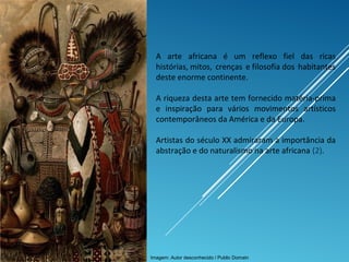 ARTE, 1º. Ano
Arte Primitiva Africana
A arte africana é um reflexo fiel das ricas
histórias, mitos, crenças e filosofia dos habitantes
deste enorme continente.
A riqueza desta arte tem fornecido matéria-prima
e inspiração para vários movimentos artísticos
contemporâneos da América e da Europa.
Artistas do século XX admiraram a importância da
abstração e do naturalismo na arte africana (2).
Imagem: Autor desconhecido / Public Domain
 