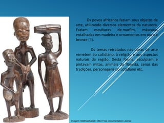 Os povos africanos faziam seus objetos de
arte, utilizando diversos elementos da natureza.
Faziam esculturas de marfim, máscaras
entalhadas em madeira e ornamentos em ouro e
bronze (3).
Os temas retratados nas obras de arte
remetem ao cotidiano, à religião e aos aspectos
naturais da região. Desta forma, esculpiam e
pintavam mitos, animais da floresta, cenas das
tradições, personagens do cotidiano etc.
Imagem: MatthiasKabel / GNU Free Documentation License
 