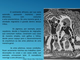 O continente africano, por sua vasta
extensão, apresenta inúmeros povos
diferentes, com costumes
e arte característicos. De uma maneira geral, a
atividade migratória é grande dentro dessas
tribos.
Os pigmeus, por exemplo, povos
caçadores, devido à frequência de migrações
que costumam realizar, constroem suas casas
de maneira simples, com galhos e folhas,
dando pouco espaço para o desenvolvimento
da arquitetura ou das artes plásticas de uma
maneira geral.
As artes plásticas, nessas condições,
ficam seriamente restritas aos trabalhos como
decorações no corpo e aos vasos onde, por
exemplo, armazenam leite. O nomadismo
restringe a arte africana (4).
Imagem: Manyolo, Betty / Public Domain
 