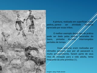 A pintura, realizada em superfícies como
pedras, parece ser atividade bastante
apreciada por essas tribos.
O melhor exemplo desse tipo de prática
pode ser dado pelas pedras decoradas do
Saara, pintadas durante interrompidos
períodos de tempo.
Essas pinturas eram realizadas por
nômades pastores que por ali passavam e,
muito provavelmente, faziam parte de seus
ritos de iniciação para a vida adulta, tema
frequente da arte primitiva (5).
Imagem: Jiang / Public domain
 