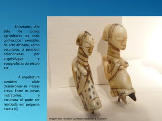 Entretanto, têm
sido de povos
agricultores os mais
conhecidos exemplos
da arte africana, como
esculturas, a princípio
colecionadas por
arqueólogos e
etnografistas do século
XIX.
A arquitetura
também pôde
desenvolver-se nessas
áreas. Entre os povos
migratórios, a
escultura só pode ser
realizada em pequena
escala (6).
Imagem: trish / Creative Commons Attribution 2.5 Generic
 