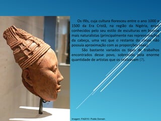 Os Ifês, cuja cultura floresceu entre o ano 1000 e
1500 da Era Cristã, na região da Nigéria, eram
conhecidos pelo seu estilo de esculturas em bronze
mais naturalistas (principalmente nas representações
da cabeça, uma vez que o restante do corpo não
possuía aproximação com as proporções reais).
São bastante variados os tipos de trabalhos
encontrados desse povo, sobretudo pela enorme
quantidade de artistas que os realizavam (7).
Imagem: FA2010 / Public Domain
 