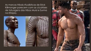 As marcas tribais ritualísticas de Erick
Killmonger parecem com as cicatrizes
de tatuagens das tribos Mursi e Surma
na Etiópia.
 