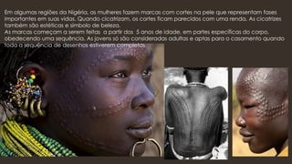 Em algumas regiões da Nigéria, as mulheres fazem marcas com cortes na pele que representam fases
importantes em suas vidas. Quando cicatrizam, os cortes ficam parecidos com uma renda. As cicatrizes
também são estéticas e símbolo de beleza.
As marcas começam a serem feitas a partir dos 5 anos de idade, em partes específicas do corpo,
obedecendo uma sequência. As jovens só são consideradas adultas e aptas para o casamento quando
toda a sequência de desenhos estiverem completas.
 