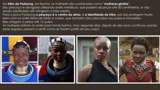 Na tribo de Padaung, em Burma, as mulheres são conhecidas como “mulheres girafas”.
Seu pescoço é alongado utilizando anéis metálicos, que podem alcançar até 30 centímetros, e vão
sendo substituídos até atingirem a fase adulta.
Para o povo Padaung o pesçoço é o centro da alma, é a identidade da tribo, por isso protegem muito
bem com os anéis feitos de latão e cobre, que também são colocados nos pulsos e tornozelos.
Eles chegam a pesar até 12 quilos.
As mulheres retiram os anéis para tomar banho, mas, segundo elas, depois de dez anos contínuos usando
essas argolas, passam a sentir como se fossem parte do seu corpo.
 