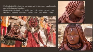 Muitos trajes têm tons de terra vermelha, as cores usadas pelo
povo Himba da Namíbia.
O povo de Himba é conhecido por aplicar uma pasta ocre
vermelha, conhecida como "otjize", para sua pele e cabelo.
 
