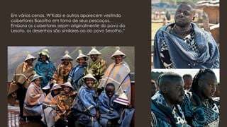 Em várias cenas, W’Kabi e outros aparecem vestindo
cobertores Basotho em torno de seus pescoços.
Embora os cobertores sejam originalmente do povo do
Lesoto, os desenhos são similares ao do povo Sesotho.”
 
