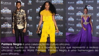 Pantera Negra é uma celebração da cultura africana.
Desde ao figurino do filme até o tapete roxo (cor que representa a realeza
africana) usado na World Premiere, Pantera Negra é uma homenagem ao
povo africano.
 