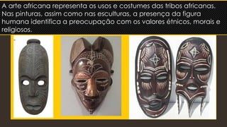 A arte africana representa os usos e costumes das tribos africanas.
Nas pinturas, assim como nas esculturas, a presença da figura
humana identifica a preocupação com os valores étnicos, morais e
religiosos.
 